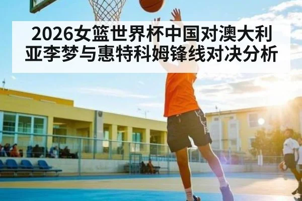 2026女篮世界杯中国对澳大利亚李梦与惠特科姆锋线对决分析